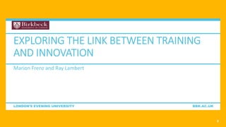LONDON’S EVENING UNIVERSITY BBK.AC.UK
EXPLORING THE LINK BETWEEN TRAINING
AND INNOVATION
Marion Frenz and Ray Lambert
3
 