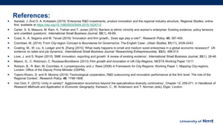 References:
• Aarstad, J. And O. A. Kvitastein (2019) ‘Enterprise R&D investments, product innovation and the regional industry structure, Regional Studies, online
first, available at https://doi.org/10.1080/00343404.2019.1624712
• Carter, S. S. Mwaura, M. Ram, K. Trehan and T. Jones (2015) ‘Barriers to ethnic minority and women’s enterprise: Existing evidence, policy tensions
and unsettled questions’, International Small Business Journal, 33(1), 49-69.
• Coad, A., A. Segarra and M. Teruel (2016) ‘Innovation and firm growth,: Does age play a role?’, Research Policy, 45, 387-400.
• Coombes, M. (2014) ‘From City-region Concept to Boundaries for Governance: The English Case’, Urban Studies, 51(11), 2426-2443.
• Cowling, M., W. Liu, A. Ledger and N. Zhang (2015) ‘What really happens to small and medium sized enterprises in a global economic recession? UK
evidence on sales and job dynamics’, International Small Business Journal: Researching Entrepreneurship, 33(5), 488-513.
• Love, J. and S. Roper (2015) ‘SME innovation, exporting and growth: A review of existing evidence’, International Small Business Journal, 33(1), 28-48.
• Mason, G., C. Robinson, C. Rozassa-Bondibene (2013) Firm growth and innovation in UK City-Regions, NESTA Working Paper 13/11
• Robson, B., R. Barr, M. Coombes, K. Lymperopoulou and J. Rees (2006) A Framework for City-Regions: Working Paper 1, Mapping City-regions,
London: Office of the Deputy Prime Minister (ODPM).
• Tojeiro-Rivero, D. and R. Moreno (2019) ‘Technological cooperation, R&D outsourcing and innovation performance at the firm level: The role of the
Regional Context’, Research Policy, 48, 1798-1808.
• Van Oort, F. (2015) ‘Unity in variety? Agglomeration economics beyond the specialization-diversity controversy’, Chapter 12, 259-271, in Handbook of
Research Methods and Application in Economic Geography, Karlsson, C., M. Andersson and T. Norman (eds), Elgar, London.
 