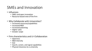 SMEs and Innovation
• Influences
• SMEs and open innovation
• Resource-based view of the firm
• Why Collaborate with Universities?
• Increased resources/capabilities
• Increased R&D
• Increased patenting
• Higher sales
• Greater scope
• Firm characteristics and U-I Collaboration
• Openness
• R&D intensity
• Size
• Search, screen, and signal capabilities
• Physical closeness to a university
 