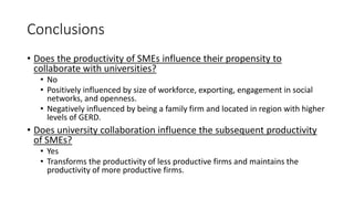 Conclusions
• Does the productivity of SMEs influence their propensity to
collaborate with universities?
• No
• Positively influenced by size of workforce, exporting, engagement in social
networks, and openness.
• Negatively influenced by being a family firm and located in region with higher
levels of GERD.
• Does university collaboration influence the subsequent productivity
of SMEs?
• Yes
• Transforms the productivity of less productive firms and maintains the
productivity of more productive firms.
 