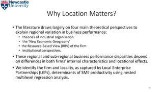 Why Location Matters?
• The literature draws largely on four main theoretical perspectives to
explain regional variation in business performance:
• theories of industrial organisation
• the ‘New Economic Geography’
• the Resource-Based View (RBV) of the firm
• institutional perspectives.
• These regional and sub-regional business performance disparities depend
on differences in both firms’ internal characteristics and locational effects.
• We identify the firm and locality, as captured by Local Enterprise
Partnerships (LEPs), determinants of SME productivity using nested
multilevel regression analysis.
46
 