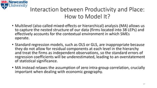 Interaction between Productivity and Place:
How to Model It?
• Multilevel (also called mixed-effects or hierarchical) analysis (MA) allows us
to capture the nested structure of our data (firms located into 38 LEPs) and
effectively accounts for the contextual environment in which SMEs
operate.
• Standard regression models, such as OLS or GLS, are inappropriate because
they do not allow for residual components at each level in the hierarchy
and treat the firms as independent observations, so the standard errors of
regression coefficients will be underestimated, leading to an overstatement
of statistical significance.
• MA instead relaxes the assumption of zero intra-group correlation, crucially
important when dealing with economic geography.
47
 