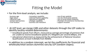 Fitting the Model
• For the firm-level analysis, we include:
- business age - innovation capability - use of own website
- legal status - external finance capability - use of a third-party website
- industrial code - operational capability - use of social-media networks
- women-led business - strategic capability - Chamber of Commerce membership
- rural location - business size indicators - support received
• At LEP level, we merge LSBS and other datasets through the LEP codes to
identify locality-related determinants:
• broadband speeds from Ofcom, measured as average percentage of premises that
are unable to receive broadband speeds of 2 Megabits per second (Mbps), and
• educational attainment as measured by the achievement of National Vocation
Qualifications at level 4 (NVQ4) from NOMIS.
• In addition to a random intercept, we let the coefficients for financial and
wholesale/retail sectors dummies vary by LEP (random slopes).
50
 