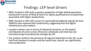 Findings: LEP-level drivers
• SMEs located in LEPs with a greater proportion of high-skilled population
(measured in terms of NVQ at level 4 or above qualifications) are positively
associated with higher productivity.
• SMEs located in LEPs with access to reasonable broadband speeds (at least
2Mbit/s) also improve their productivity, suggesting that the digital
infrastructure also matters.
• Location matters also in terms of industrial structure, as the spatial
contribution of some sectors (financial, wholesale and retail but not
manufacturing) to productivity changes by LEP.
• The analysis confirms the presence of regional disparities in the UK, as we
find firms located in London and the South East, overall, are significantly
more productive.
54
 