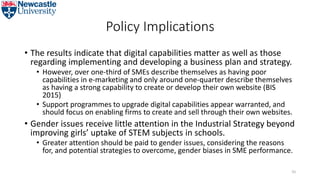 Policy Implications
• The results indicate that digital capabilities matter as well as those
regarding implementing and developing a business plan and strategy.
• However, over one-third of SMEs describe themselves as having poor
capabilities in e-marketing and only around one-quarter describe themselves
as having a strong capability to create or develop their own website (BIS
2015)
• Support programmes to upgrade digital capabilities appear warranted, and
should focus on enabling firms to create and sell through their own websites.
• Gender issues receive little attention in the Industrial Strategy beyond
improving girls’ uptake of STEM subjects in schools.
• Greater attention should be paid to gender issues, considering the reasons
for, and potential strategies to overcome, gender biases in SME performance.
55
 