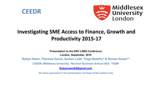 Investigating SME Access to Finance, Growth and
Productivity 2015-17
Presentation to the ERC LSBS Conference
London, September, 2019
Robyn Owen, Theresia Harrer, Suman Lodh, Tiago Botelho* & Osman Anwar**
CEEDR, Middlesex University, *Norwich Business School UEA, **SQW
Robynowen63@gmail.com
All views expressed in this presentation are those of the authors only
CEEDR
 