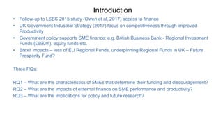 Introduction
• Follow-up to LSBS 2015 study (Owen et al, 2017) access to finance
• UK Government Industrial Strategy (2017) focus on competitiveness through improved
Productivity
• Government policy supports SME finance: e.g. British Business Bank - Regional Investment
Funds (£690m), equity funds etc.
• Brexit impacts – loss of EU Regional Funds, underpinning Regional Funds in UK – Future
Prosperity Fund?
Three RQs:
RQ1 – What are the characteristics of SMEs that determine their funding and discouragement?
RQ2 – What are the impacts of external finance on SME performance and productivity?
RQ3 – What are the implications for policy and future research?
 