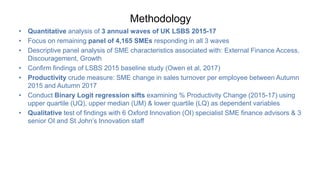 Methodology
• Quantitative analysis of 3 annual waves of UK LSBS 2015-17
• Focus on remaining panel of 4,165 SMEs responding in all 3 waves
• Descriptive panel analysis of SME characteristics associated with: External Finance Access,
Discouragement, Growth
• Confirm findings of LSBS 2015 baseline study (Owen et al, 2017)
• Productivity crude measure: SME change in sales turnover per employee between Autumn
2015 and Autumn 2017
• Conduct Binary Logit regression sifts examining % Productivity Change (2015-17) using
upper quartile (UQ), upper median (UM) & lower quartile (LQ) as dependent variables
• Qualitative test of findings with 6 Oxford Innovation (OI) specialist SME finance advisors & 3
senior OI and St John’s Innovation staff
 