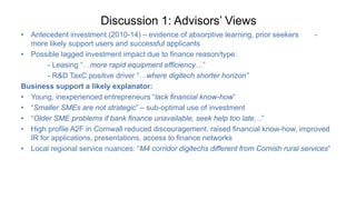 Discussion 1: Advisors’ Views
• Antecedent investment (2010-14) – evidence of absorptive learning, prior seekers -
more likely support users and successful applicants
• Possible lagged investment impact due to finance reason/type:
- Leasing “…more rapid equipment efficiency…”
- R&D TaxC positive driver “…where digitech shorter horizon”
Business support a likely explanator:
• Young, inexperienced entrepreneurs “lack financial know-how”
• “Smaller SMEs are not strategic” – sub-optimal use of investment
• “Older SME problems if bank finance unavailable, seek help too late…”
• High profile A2F in Cornwall reduced discouragement, raised financial know-how, improved
IR for applications, presentations, access to finance networks
• Local regional service nuances: “M4 corridor digitechs different from Cornish rural services”
 