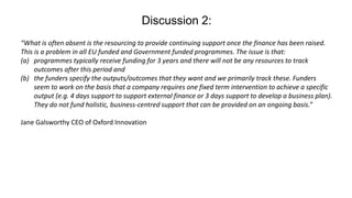 Discussion 2:
“What is often absent is the resourcing to provide continuing support once the finance has been raised.
This is a problem in all EU funded and Government funded programmes. The issue is that:
(a) programmes typically receive funding for 3 years and there will not be any resources to track
outcomes after this period and
(b) the funders specify the outputs/outcomes that they want and we primarily track these. Funders
seem to work on the basis that a company requires one fixed term intervention to achieve a specific
output (e.g. 4 days support to support external finance or 3 days support to develop a business plan).
They do not fund holistic, business-centred support that can be provided on an ongoing basis.”
Jane Galsworthy CEO of Oxford Innovation
 