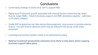 Conclusions
• Confirmatory findings of (Owen et al, 2017): support RBV
• Higher level Productivity growth associated with external finance where less lag, larger
finance, larger SMEs - linked to business support and SME absorptive capacity – optimises
in 6-9 years category
• Visible A2F programmes can help reduce discouragement, raise access to suitable external
finance – but lack finance aftercare which may be critical for the young, small under
resourced
• Local/regional sectoral variation needs to be addressed by policy
• Optimal investment productivity outcomes more likely to take place where ongoing
business support takes place
 