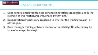 1. Does general employee training enhance innovation capabilities and is the
strength of this relationship influenced by firm size?
2. Do innovation impacts vary according to whether the training was on- or
off-the-job?
3. Does manager training enhance innovation capability? Do effects vary by
type of manager training?
7
RESEARCH QUESTIONS
 