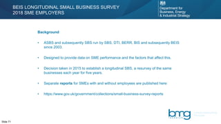 Slide 71
Background
• ASBS and subsequently SBS run by SBS, DTI, BERR, BIS and subsequently BEIS
since 2003.
• Designed to provide data on SME performance and the factors that affect this.
• Decision taken in 2015 to establish a longitudinal SBS, a resurvey of the same
businesses each year for five years.
• Separate reports for SMEs with and without employees are published here:
• https://www.gov.uk/government/collections/small-business-survey-reports
BEIS LONGITUDINAL SMALL BUSINESS SURVEY
2018 SME EMPLOYERS
 