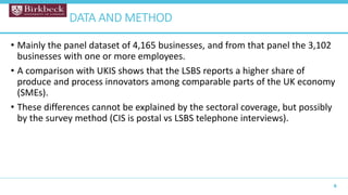 • Mainly the panel dataset of 4,165 businesses, and from that panel the 3,102
businesses with one or more employees.
• A comparison with UKIS shows that the LSBS reports a higher share of
produce and process innovators among comparable parts of the UK economy
(SMEs).
• These differences cannot be explained by the sectoral coverage, but possibly
by the survey method (CIS is postal vs LSBS telephone interviews).
8
DATA AND METHOD
 