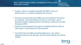 Slide 85
• Overall, there is a notable standstill with SME in terms of
performance i.e. numbers employed and turnover.
• Previous concerns that many SMEs are not investing in the future –
for example, downward trends over time in innovation, use of
business support, seeking finance and training, continue to be seen
throughout 2018
• However, there appears to be signs of confident optimism with an
clear upturn in the ambition for future growth,
• The 2019 (Year 5) LSBS will started fieldwork in July. With a
significant boost of new top-ups, and the overall sample size will be
15,000.
•
BEIS LONGITUDINAL SMALL BUSINESS SURVEY 2018
SME EMPLOYERS
 