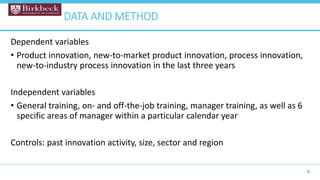 Dependent variables
• Product innovation, new-to-market product innovation, process innovation,
new-to-industry process innovation in the last three years
Independent variables
• General training, on- and off-the-job training, manager training, as well as 6
specific areas of manager within a particular calendar year
Controls: past innovation activity, size, sector and region
9
DATA AND METHOD
 