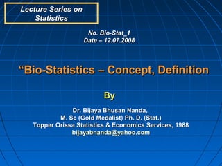 Lecture Series on
    Statistics
                     No. Bio-Stat_1
                    Date – 12.07.2008




“Bio-Statistics – Concept, Definition

                          By
               Dr. Bijaya Bhusan Nanda,
           M. Sc (Gold Medalist) Ph. D. (Stat.)
   Topper Orissa Statistics & Economics Services, 1988
               bijayabnanda@yahoo.com
 