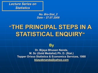 Lecture Series on
    Statistics
                     No. Bio-Stat_2
                    Date – 27.07.2008


“THE   PRINCIPAL STEPS IN A
    STATISTICAL ENQUIRY"
                             By
                  Dr. Bijaya Bhusan Nanda,
             M. Sc (Gold Medalist) Ph. D. (Stat.)
     Topper Orissa Statistics & Economics Services, 1988
                 bijayabnanda@yahoo.com
 