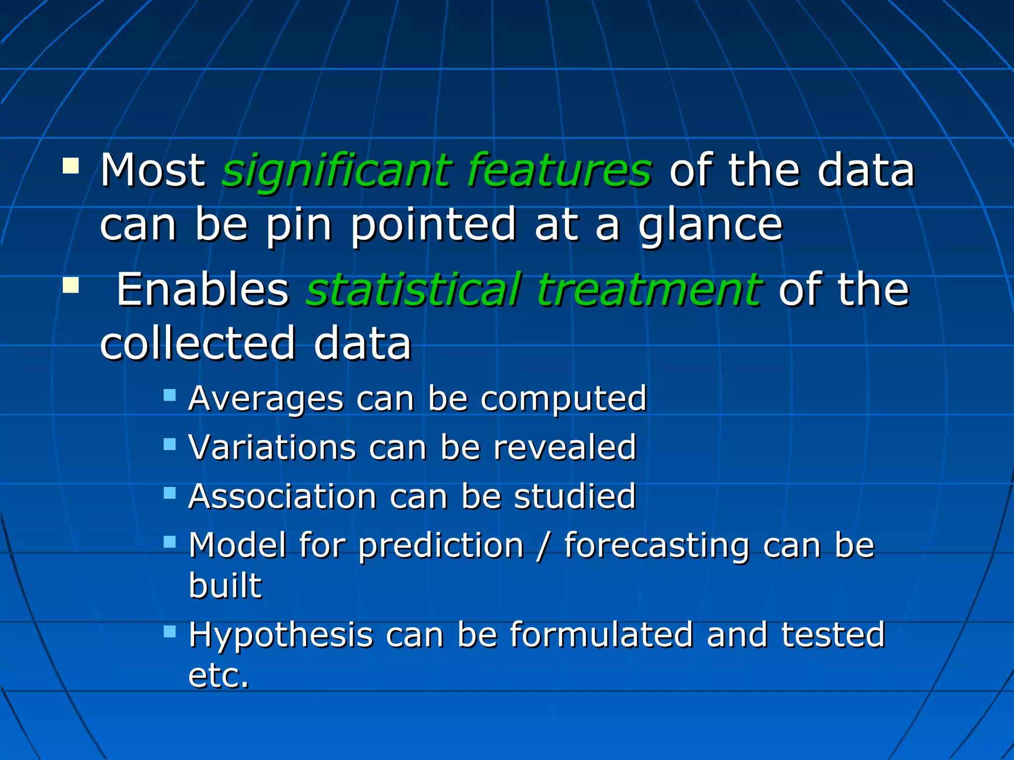    Most significant features of the data
    can be pin pointed at a glance
    Enables statistical treatment of the
    collected data
       Averages can be computed
       Variations can be revealed

       Association can be studied

       Model for prediction / forecasting can be

        built
       Hypothesis can be formulated and tested

        etc.
 