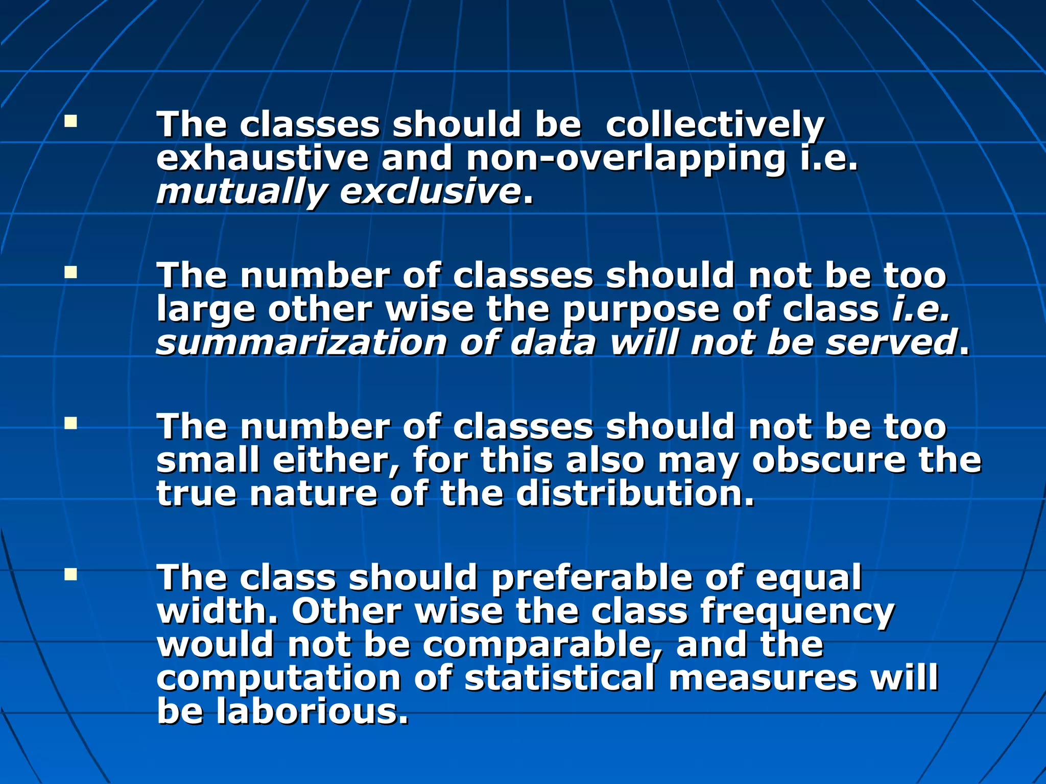    The classes should be collectively
    exhaustive and non-overlapping i.e.
    mutually exclusive.

   The number of classes should not be too
    large other wise the purpose of class i.e.
    summarization of data will not be served.

   The number of classes should not be too
    small either, for this also may obscure the
    true nature of the distribution.

   The class should preferable of equal
    width. Other wise the class frequency
    would not be comparable, and the
    computation of statistical measures will
    be laborious.
 
