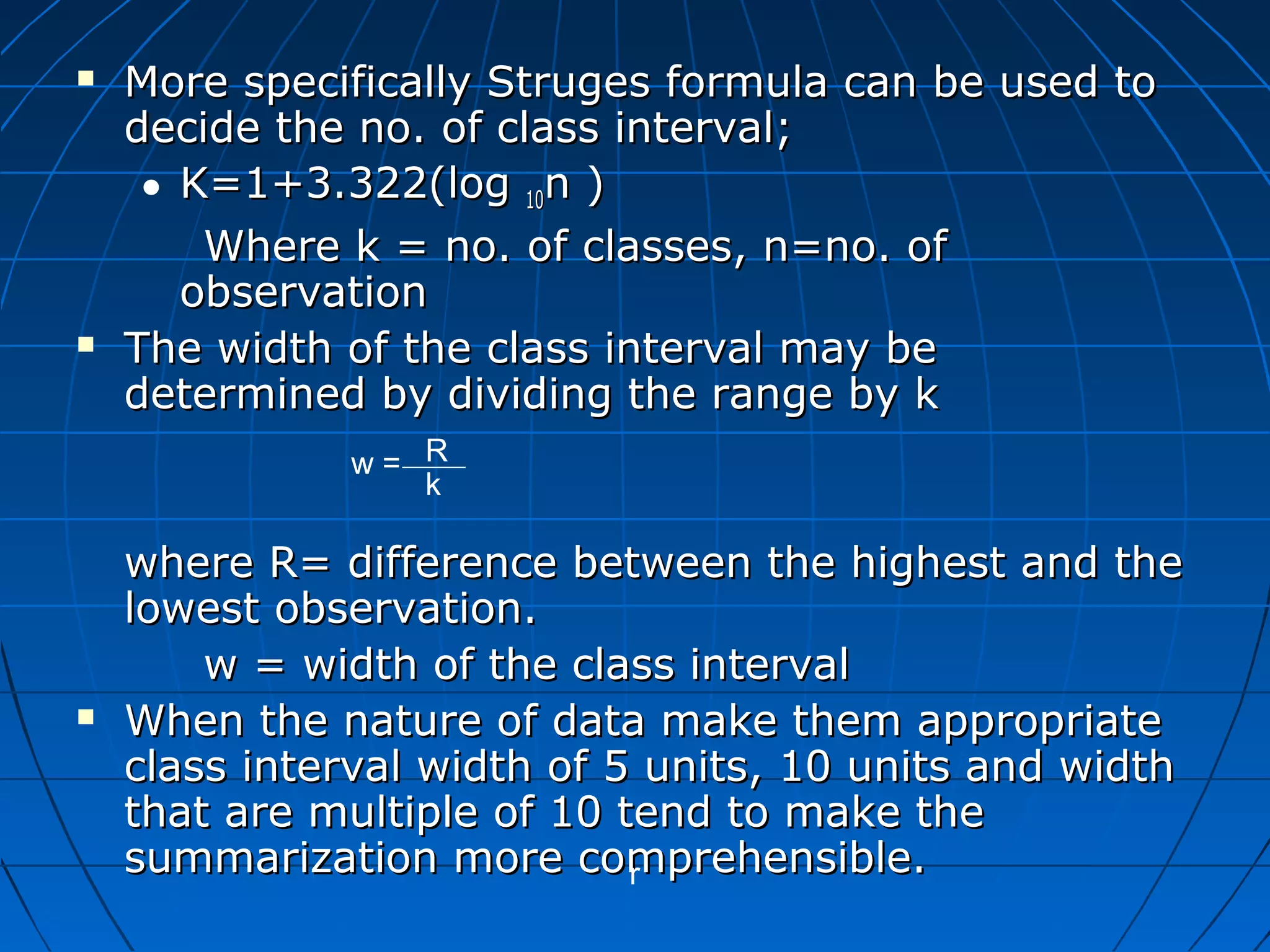    More specifically Struges formula can be used to
    decide the no. of class interval;
     • K=1+3.322(log 10n )
        Where k = no. of classes, n=no. of
       observation
   The width of the class interval may be
    determined by dividing the range by k
              w= R
                 k

    where R= difference between the highest and the
    lowest observation.
        w = width of the class interval
   When the nature of data make them appropriate
    class interval width of 5 units, 10 units and width
    that are multiple of 10 tend to make the
    summarization more comprehensible.
                             r
 