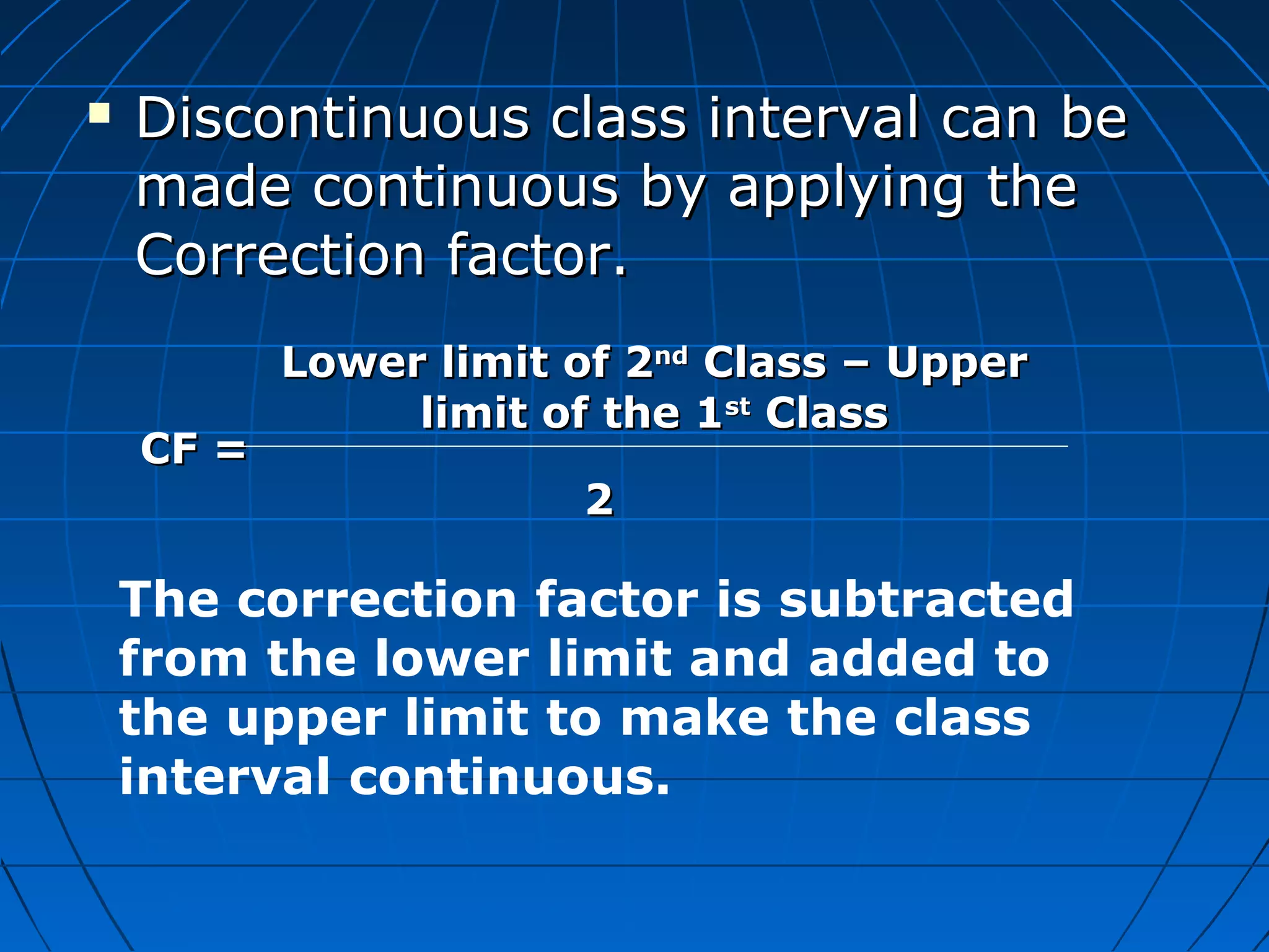    Discontinuous class interval can be
    made continuous by applying the
    Correction factor.
           Lower limit of 2nd Class – Upper
                limit of the 1st Class
    CF =
                       2

    The correction factor is subtracted
    from the lower limit and added to
    the upper limit to make the class
    interval continuous.
 