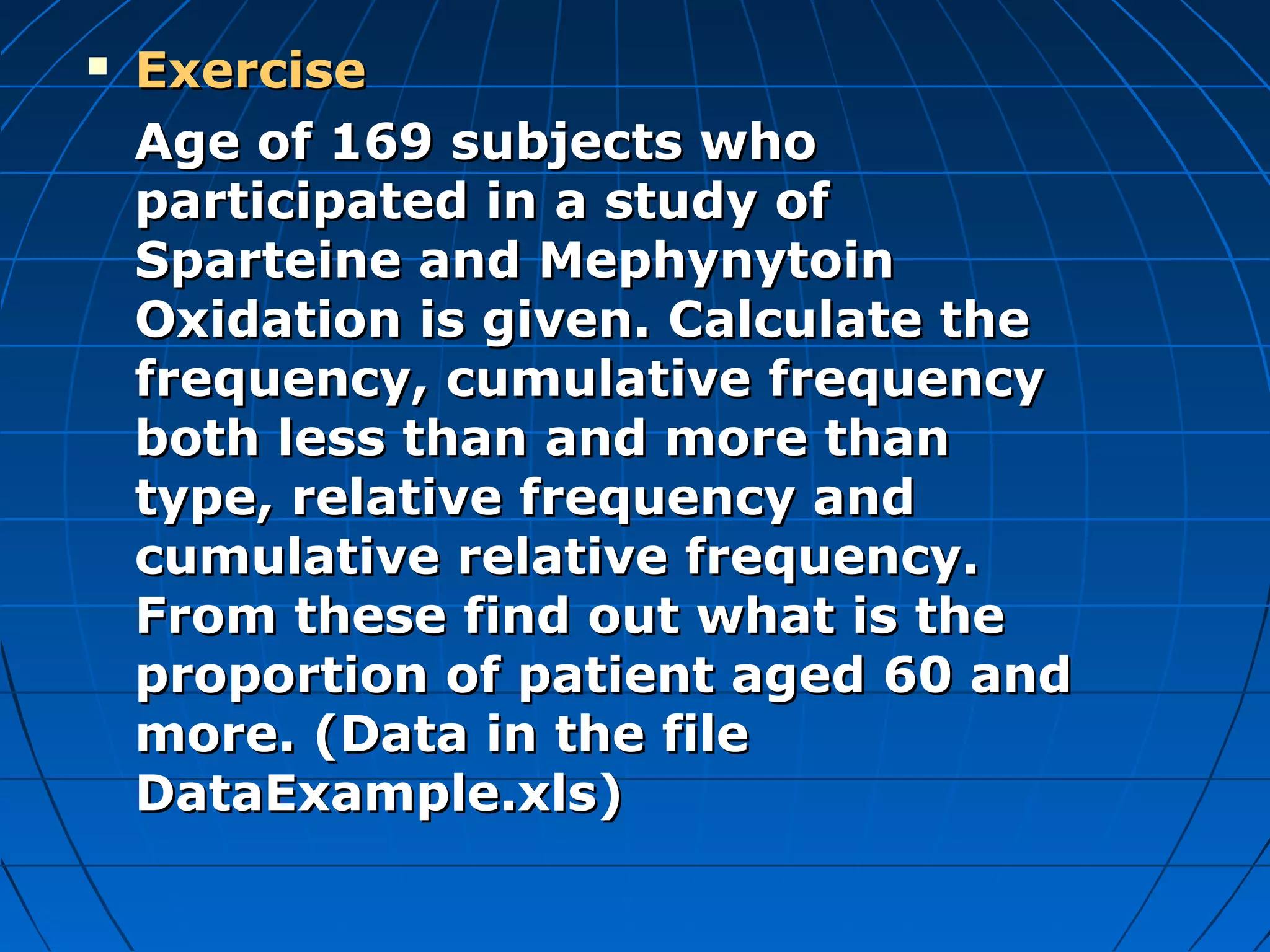    Exercise
    Age of 169 subjects who
    participated in a study of
    Sparteine and Mephynytoin
    Oxidation is given. Calculate the
    frequency, cumulative frequency
    both less than and more than
    type, relative frequency and
    cumulative relative frequency.
    From these find out what is the
    proportion of patient aged 60 and
    more. (Data in the file
    DataExample.xls)
 