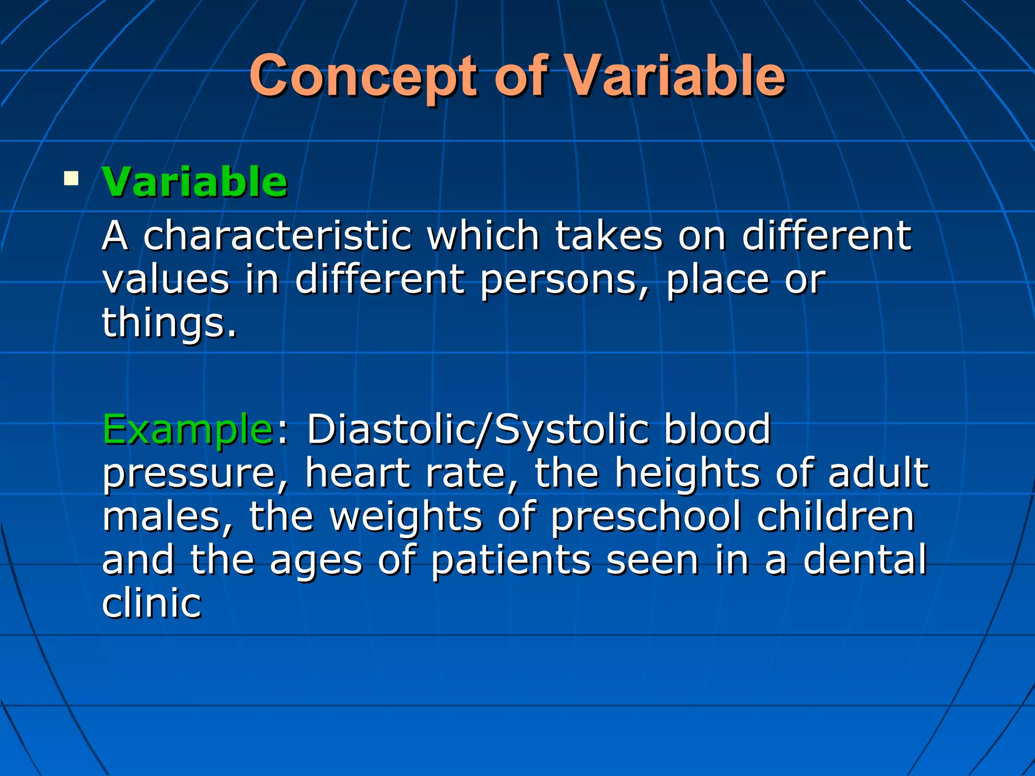 Concept of Variable
   Variable
    A characteristic which takes on different
    values in different persons, place or
    things.

    Example: Diastolic/Systolic blood
    pressure, heart rate, the heights of adult
    males, the weights of preschool children
    and the ages of patients seen in a dental
    clinic
 