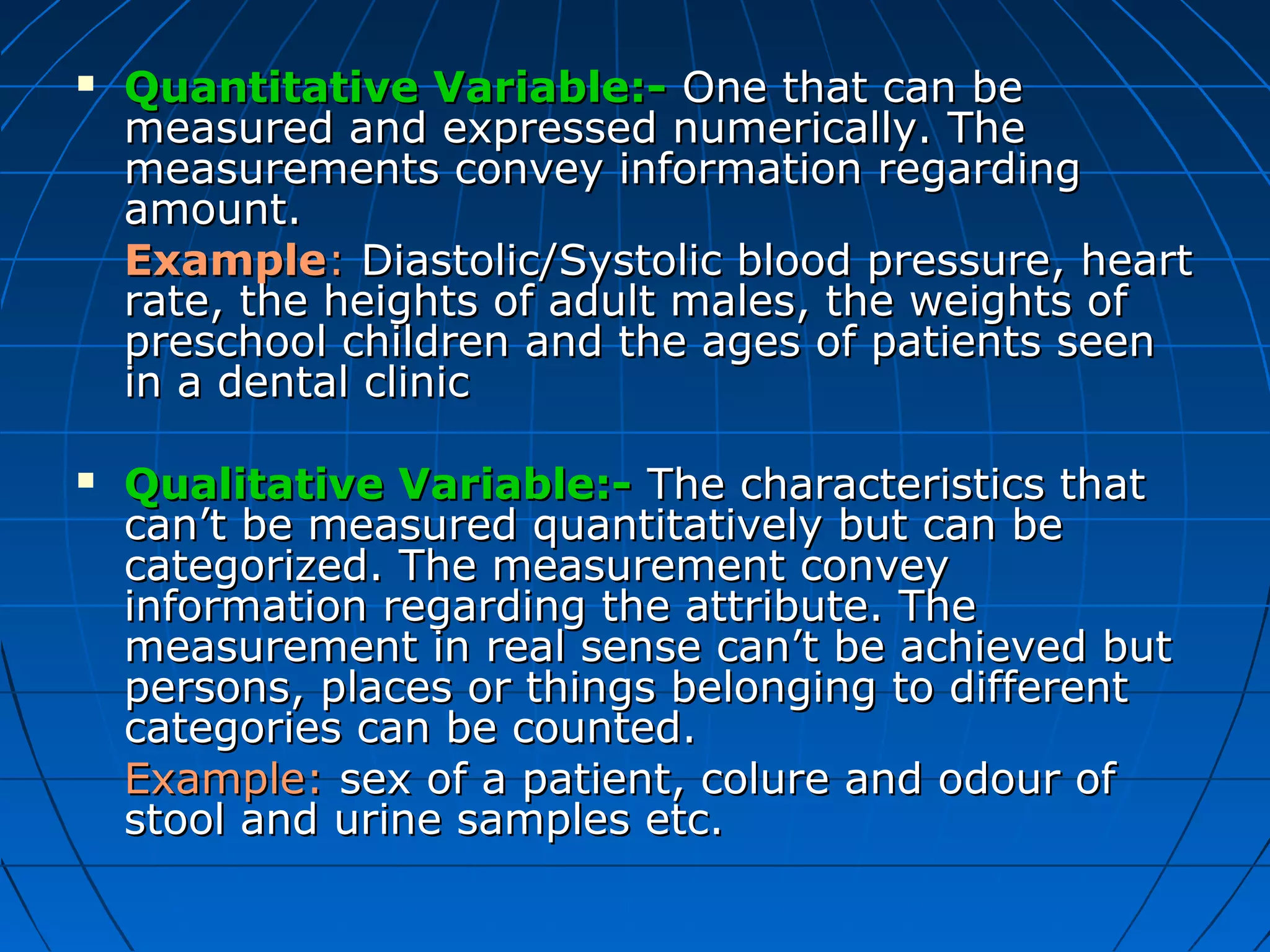    Quantitative Variable:- One that can be
    measured and expressed numerically. The
    measurements convey information regarding
    amount.
    Example: Diastolic/Systolic blood pressure, heart
    rate, the heights of adult males, the weights of
    preschool children and the ages of patients seen
    in a dental clinic

   Qualitative Variable:- The characteristics that
    can’t be measured quantitatively but can be
    categorized. The measurement convey
    information regarding the attribute. The
    measurement in real sense can’t be achieved but
    persons, places or things belonging to different
    categories can be counted.
    Example: sex of a patient, colure and odour of
    stool and urine samples etc.
 