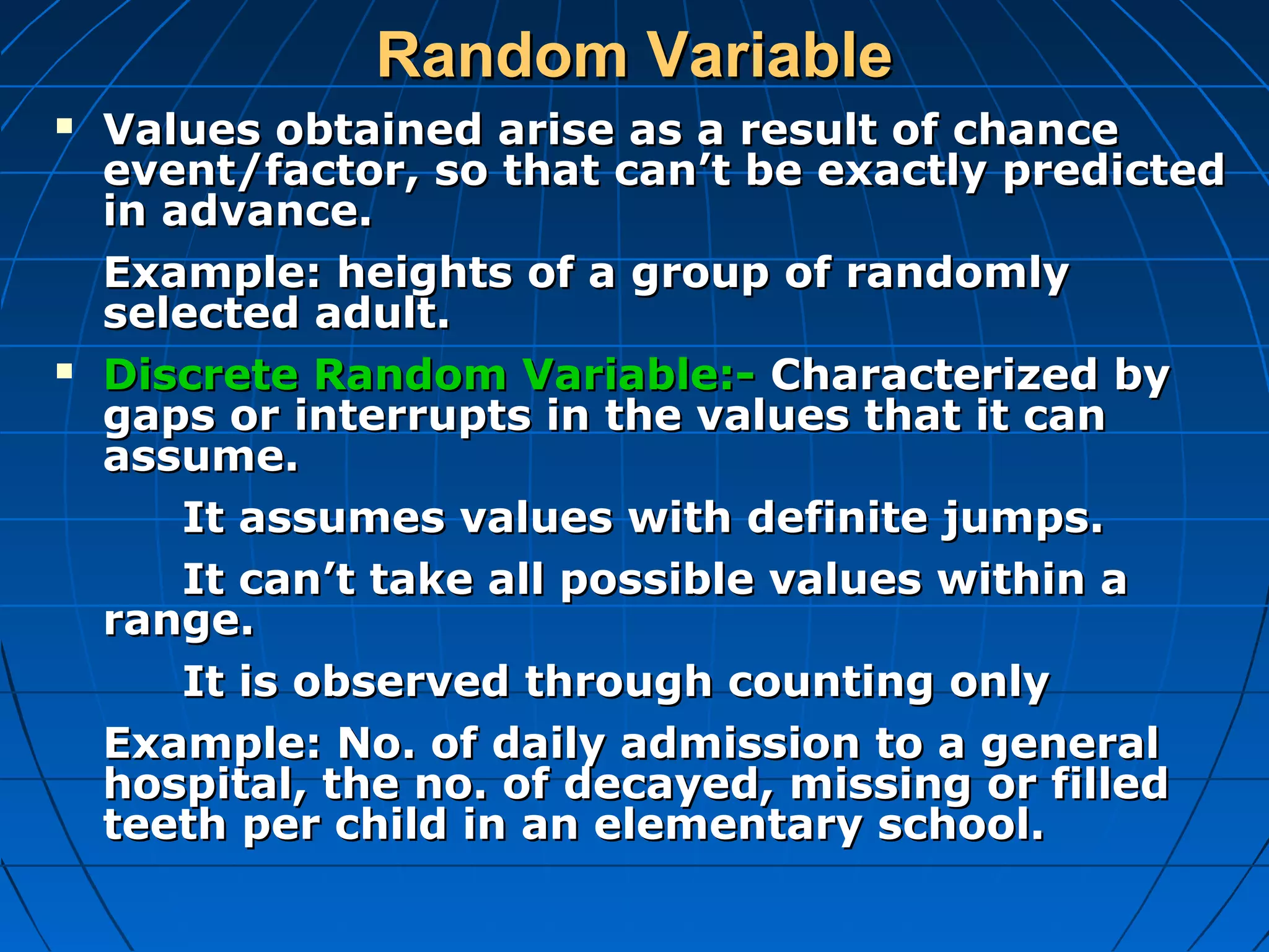 Random Variable
   Values obtained arise as a result of chance
    event/factor, so that can’t be exactly predicted
    in advance.
    Example: heights of a group of randomly
    selected adult.
   Discrete Random Variable:- Characterized by
    gaps or interrupts in the values that it can
    assume.
        It assumes values with definite jumps.
        It can’t take all possible values within a
    range.
        It is observed through counting only
    Example: No. of daily admission to a general
    hospital, the no. of decayed, missing or filled
    teeth per child in an elementary school.
 