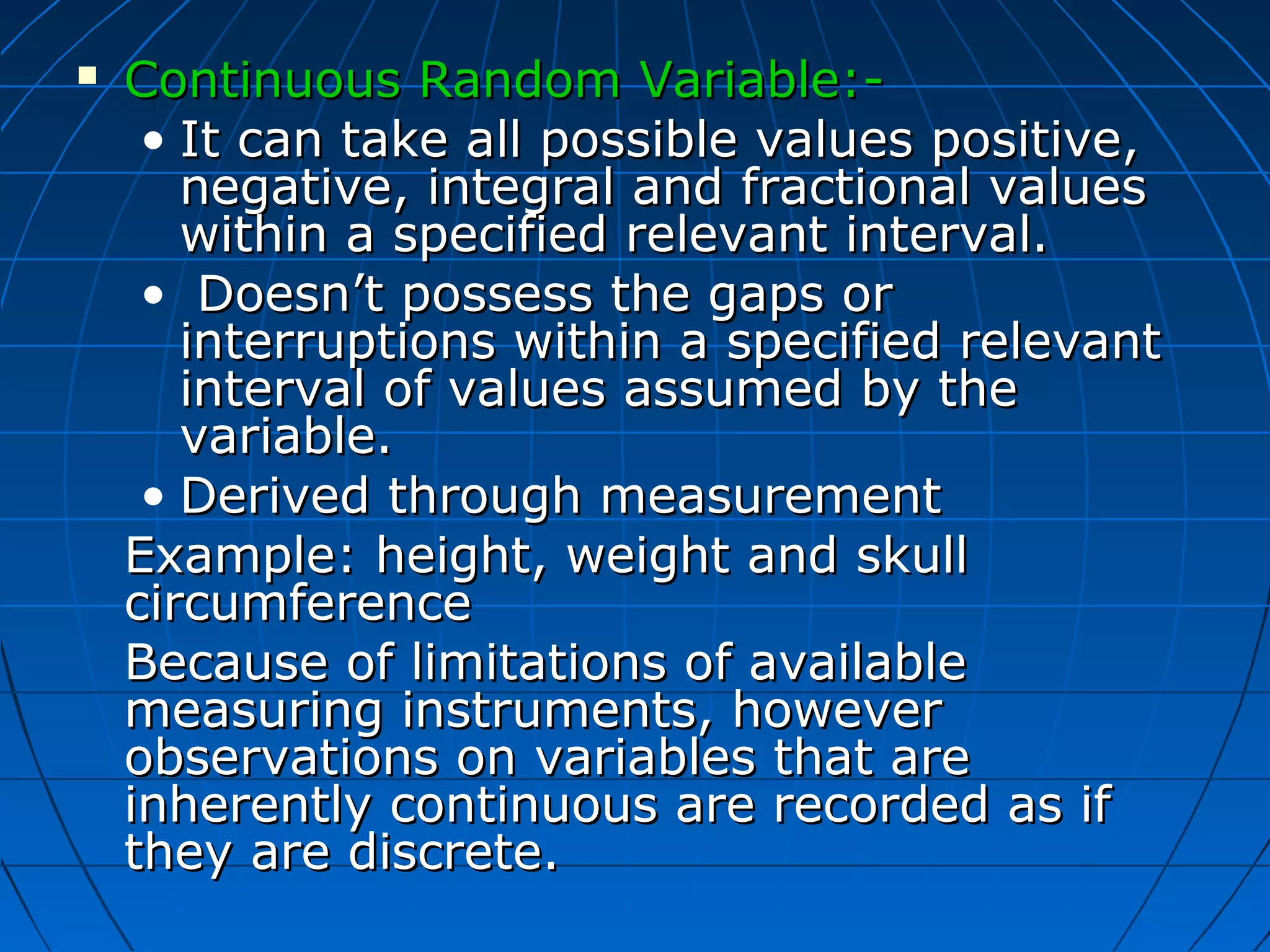    Continuous Random Variable:-
     • It can take all possible values positive,
       negative, integral and fractional values
       within a specified relevant interval.
     • Doesn’t possess the gaps or
       interruptions within a specified relevant
       interval of values assumed by the
       variable.
     • Derived through measurement
    Example: height, weight and skull
    circumference
    Because of limitations of available
    measuring instruments, however
    observations on variables that are
    inherently continuous are recorded as if
    they are discrete.
 