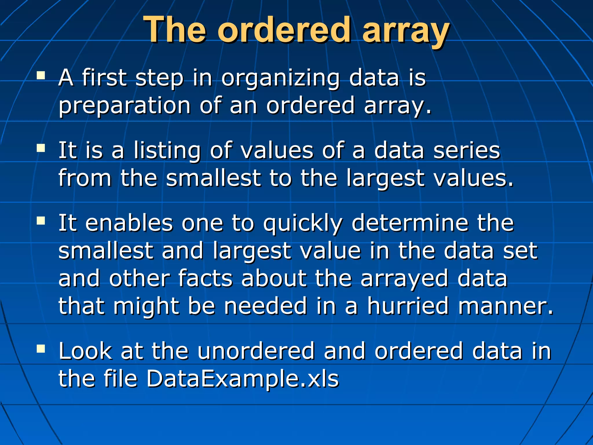 The ordered array
   A first step in organizing data is
    preparation of an ordered array.
   It is a listing of values of a data series
    from the smallest to the largest values.
   It enables one to quickly determine the
    smallest and largest value in the data set
    and other facts about the arrayed data
    that might be needed in a hurried manner.
   Look at the unordered and ordered data in
    the file DataExample.xls
 