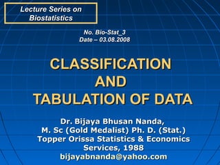 Lecture Series on
  Biostatistics
                 No. Bio-Stat_3
                Date – 03.08.2008



     CLASSIFICATION
          AND
   TABULATION OF DATA
         Dr. Bijaya Bhusan Nanda,
     M. Sc (Gold Medalist) Ph. D. (Stat.)
    Topper Orissa Statistics & Economics
               Services, 1988
         bijayabnanda@yahoo.com
 