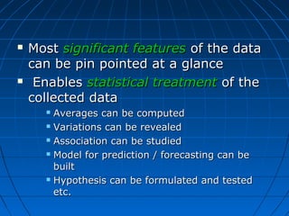    Most significant features of the data
    can be pin pointed at a glance
    Enables statistical treatment of the
    collected data
       Averages can be computed
       Variations can be revealed

       Association can be studied

       Model for prediction / forecasting can be

        built
       Hypothesis can be formulated and tested

        etc.
 