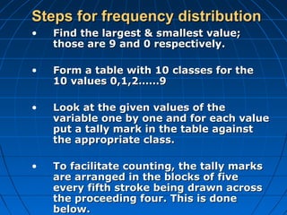 Steps for frequency distribution
•   Find the largest & smallest value;
    those are 9 and 0 respectively.

•   Form a table with 10 classes for the
    10 values 0,1,2……9

•   Look at the given values of the
    variable one by one and for each value
    put a tally mark in the table against
    the appropriate class.

•   To facilitate counting, the tally marks
    are arranged in the blocks of five
    every fifth stroke being drawn across
    the proceeding four. This is done
    below.
 