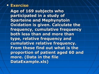    Exercise
    Age of 169 subjects who
    participated in a study of
    Sparteine and Mephynytoin
    Oxidation is given. Calculate the
    frequency, cumulative frequency
    both less than and more than
    type, relative frequency and
    cumulative relative frequency.
    From these find out what is the
    proportion of patient aged 60 and
    more. (Data in the file
    DataExample.xls)
 