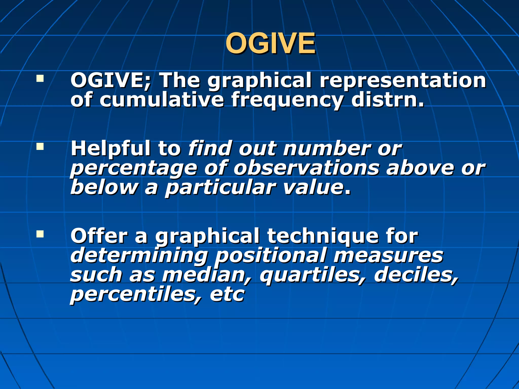 OGIVE
   OGIVE; The graphical representation
    of cumulative frequency distrn.

   Helpful to find out number or
    percentage of observations above or
    below a particular value.

   Offer a graphical technique for
    determining positional measures
    such as median, quartiles, deciles,
    percentiles, etc
 