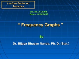 Lecture Series on
    Statistics
                    No. BS_4 Contd.
                    Date – 10.08.2008




        “ Frequency Graphs "

                             By

    Dr. Bijaya Bhusan Nanda, Ph. D. (Stat.)
 