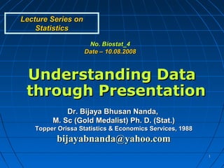 Lecture Series on
    Statistics

                     No. Biostat_4
                    Date – 10.08.2008



 Understanding Data
 through Presentation
            Dr. Bijaya Bhusan Nanda,
        M. Sc (Gold Medalist) Ph. D. (Stat.)
   Topper Orissa Statistics & Economics Services, 1988
          bijayabnanda@yahoo.com
                                                         1
 