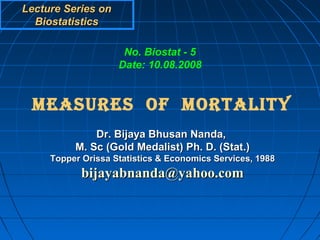 Lecture Series on
  Biostatistics

                     No. Biostat - 5
                    Date: 10.08.2008


 MEASURES OF MORTALITY
              Dr. Bijaya Bhusan Nanda,
          M. Sc (Gold Medalist) Ph. D. (Stat.)
     Topper Orissa Statistics & Economics Services, 1988
            bijayabnanda@yahoo.com
 