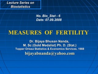 Lecture Series on
  Biostatistics

                    No. Bio_Stat - 6
                    Date: 07.09.2008



MEASURES OF FERTILITY
              Dr. Bijaya Bhusan Nanda,
          M. Sc (Gold Medalist) Ph. D. (Stat.)
     Topper Orissa Statistics & Economics Services, 1988
            bijayabnanda@yahoo.com
 