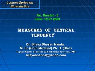 Lecture Series on
  Biostatistics

                       No. Biostat - 5
                      Date: 18.01.2009


       MEASURES OF CENTRAL
           TENDENCY

             Dr. Bijaya Bhusan Nanda,
         M. Sc (Gold Medalist) Ph. D. (Stat.)
      Topper Orissa Statistics & Economics Services, 1988
              bijayabnanda@yahoo.com
 
