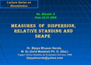 Lecture Series on
  Biostatistics

                       No. Biostat -8
                      Date:25.01.2009


  MEASURES OF DISPERSION,
   RELATIVE STANDING AND
          SHAPE

              Dr. Bijaya Bhusan Nanda,
          M. Sc (Gold Medalist) Ph. D. (Stat.)
       Topper Orissa Statistics & Economics Services, 1988
               bijayabnanda@yahoo.com
 