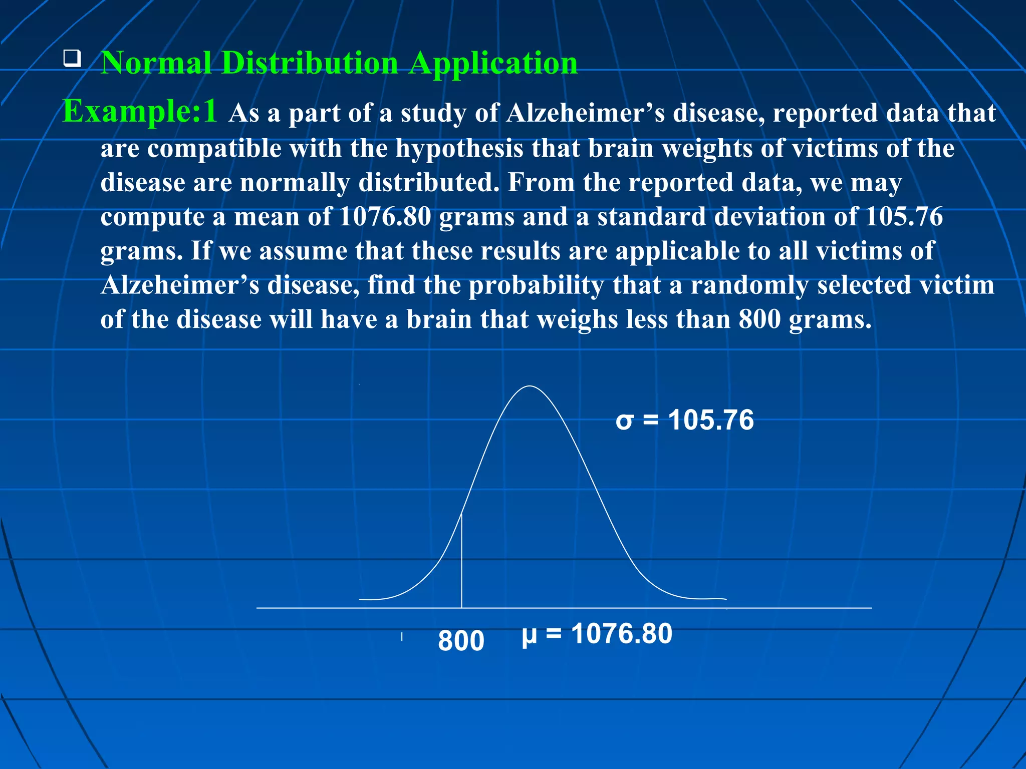  Normal Distribution Application
Example:1 As a part of a study of Alzeheimer’s disease, reported data that
    are compatible with the hypothesis that brain weights of victims of the
    disease are normally distributed. From the reported data, we may
    compute a mean of 1076.80 grams and a standard deviation of 105.76
    grams. If we assume that these results are applicable to all victims of
    Alzeheimer’s disease, find the probability that a randomly selected victim
    of the disease will have a brain that weighs less than 800 grams.


                                              σ = 105.76




                               800    µ = 1076.80
 