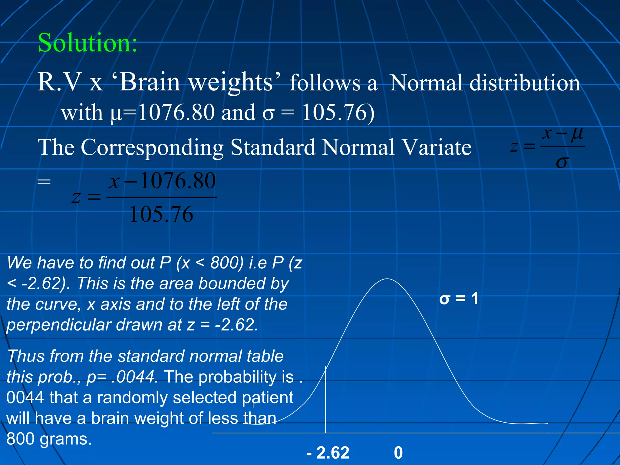 Solution:
    R.V x ‘Brain weights’ follows a Normal distribution
      with µ=1076.80 and σ = 105.76)
                                                                   x−µ
    The Corresponding Standard Normal Variate                   z=
                                                                    σ
    =      x − 1076.80
       z=
             105.76
We have to find out P (x < 800) i.e P (z
< -2.62). This is the area bounded by
the curve, x axis and to the left of the                  σ=1
perpendicular drawn at z = -2.62.
Thus from the standard normal table
this prob., p= .0044. The probability is .
0044 that a randomly selected patient
will have a brain weight of less than
800 grams.
                                             - 2.62   0
 