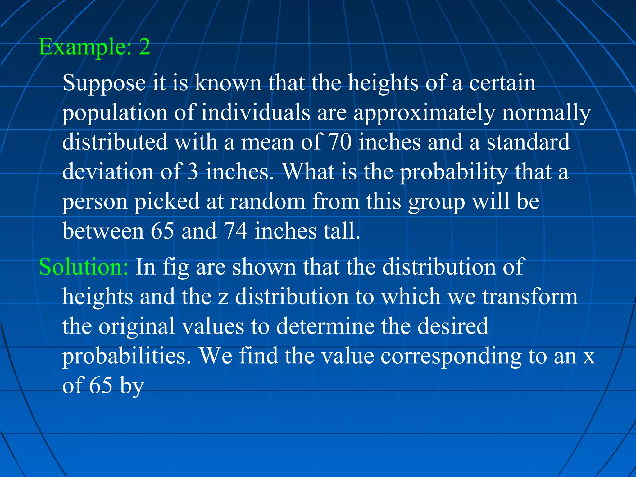 Example: 2
  Suppose it is known that the heights of a certain
  population of individuals are approximately normally
  distributed with a mean of 70 inches and a standard
  deviation of 3 inches. What is the probability that a
  person picked at random from this group will be
  between 65 and 74 inches tall.
Solution: In fig are shown that the distribution of
  heights and the z distribution to which we transform
  the original values to determine the desired
  probabilities. We find the value corresponding to an x
  of 65 by
 
