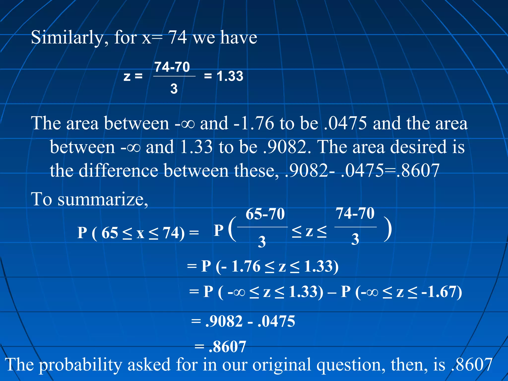 Similarly, for x= 74 we have
                     74-70
                z=            = 1.33
                       3

   The area between -∞ and -1.76 to be .0475 and the area
     between -∞ and 1.33 to be .9082. The area desired is
     the difference between these, .9082- .0475=.8607
   To summarize,
                                       65-70         74-70
         P ( 65 ≤ x ≤ 74) = P     (   3
                                               ≤z≤     3
                                                             )
                           = P (- 1.76 ≤ z ≤ 1.33)
                           = P ( -∞ ≤ z ≤ 1.33) – P (-∞ ≤ z ≤ -1.67)
                             = .9082 - .0475
                             = .8607
The probability asked for in our original question, then, is .8607
 