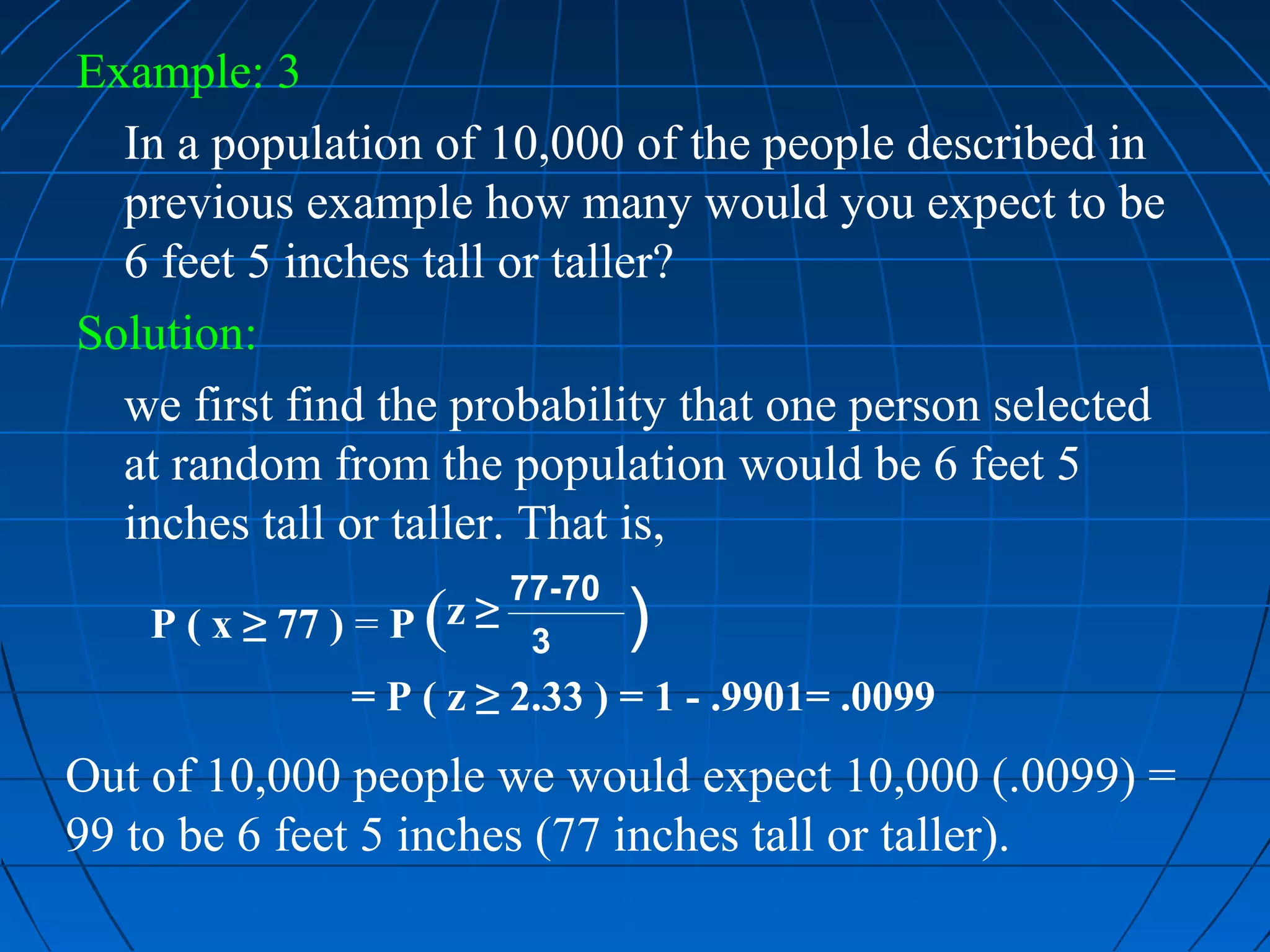 Example: 3
  In a population of 10,000 of the people described in
  previous example how many would you expect to be
  6 feet 5 inches tall or taller?
Solution:
  we first find the probability that one person selected
  at random from the population would be 6 feet 5
  inches tall or taller. That is,
                         77-70
                    (
    P ( x ≥ 77 ) = P z ≥ 3       )
                 = P ( z ≥ 2.33 ) = 1 - .9901= .0099
Out of 10,000 people we would expect 10,000 (.0099) =
99 to be 6 feet 5 inches (77 inches tall or taller).
 