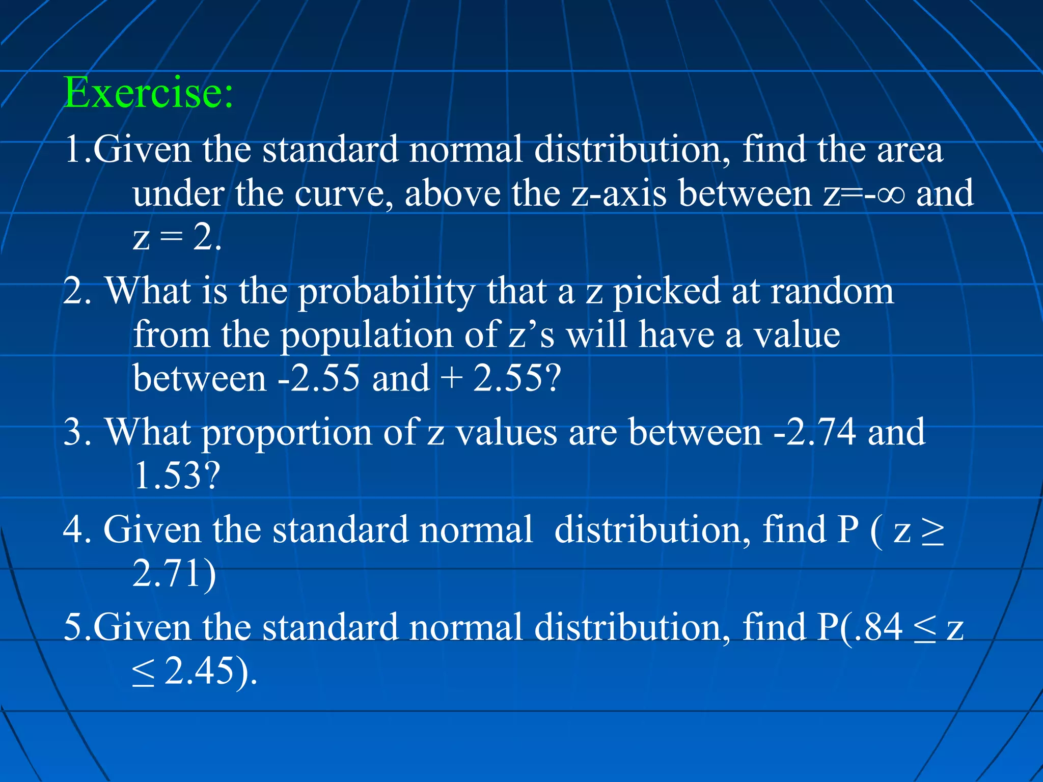 Exercise:
1.Given the standard normal distribution, find the area
    under the curve, above the z-axis between z=-∞ and
    z = 2.
2. What is the probability that a z picked at random
    from the population of z’s will have a value
    between -2.55 and + 2.55?
3. What proportion of z values are between -2.74 and
    1.53?
4. Given the standard normal distribution, find P ( z ≥
    2.71)
5.Given the standard normal distribution, find P(.84 ≤ z
    ≤ 2.45).
 