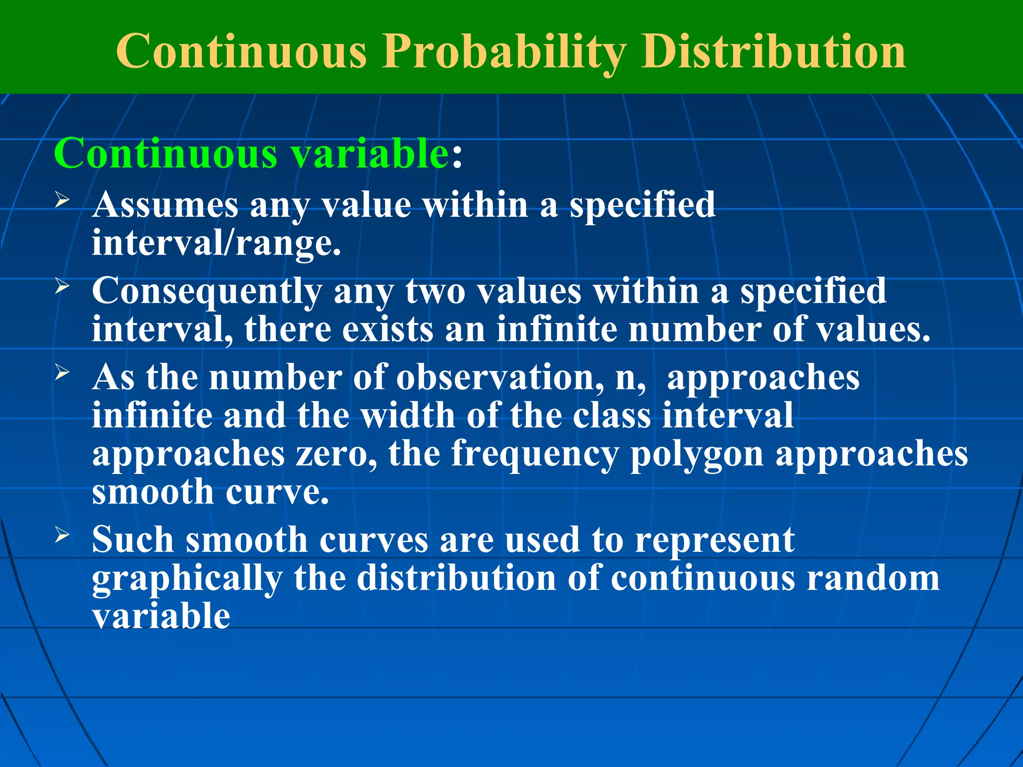 Continuous Probability Distribution
Continuous variable:
   Assumes any value within a specified
    interval/range.
   Consequently any two values within a specified
    interval, there exists an infinite number of values.
   As the number of observation, n, approaches
    infinite and the width of the class interval
    approaches zero, the frequency polygon approaches
    smooth curve.
   Such smooth curves are used to represent
    graphically the distribution of continuous random
    variable
 